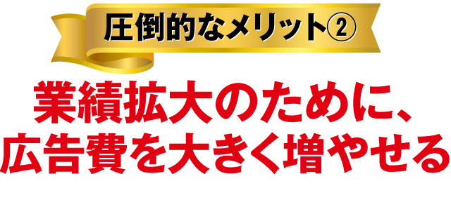 圧倒的なメリット②業績拡大のために、広告費を大きく増やせる