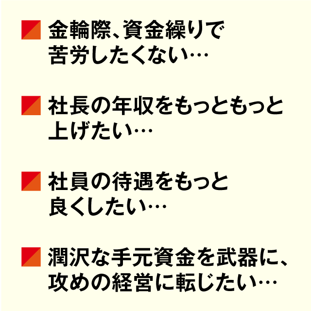 金輪際、資金繰りで苦労したくない… 社長の年収をもっともっと上げたい… 社員の待遇をもっと良くしたい… 潤沢な手元資金を武器に攻めの経営に転じたい…