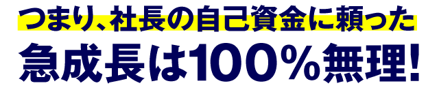 つまり、社長の自己資金に頼った急成長は100%無理！