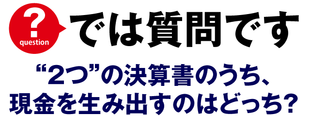 では質問です。2つの決算書のうち、現金を生み出すのはどっち？