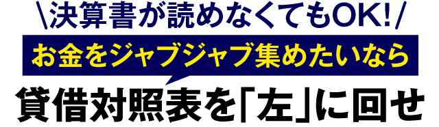 決算書が読めなくてもOK！お金をジャブジャブ集めたいなら貸借対照表を「左」に回せ